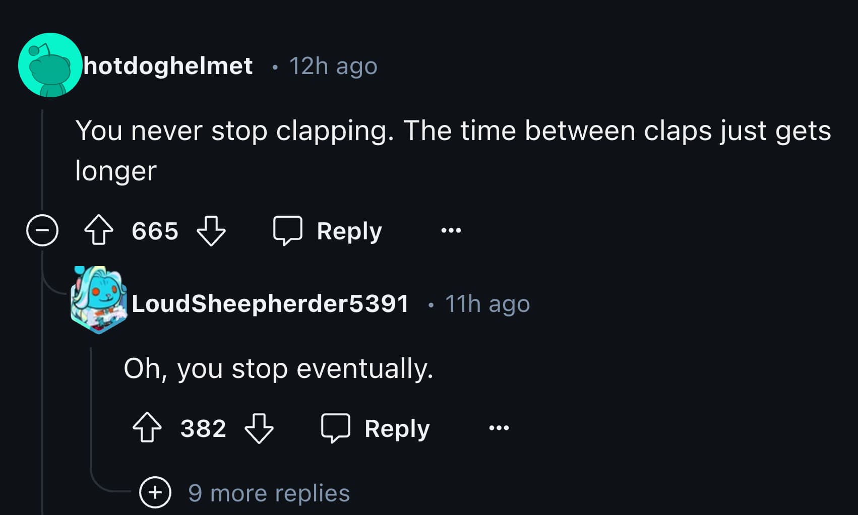 screenshot - hotdoghelmet 12h ago You never stop clapping. The time between claps just gets longer 665 LoudSheepherder5391 Oh, you stop eventually. 382 9 more replies 0 11h ago 000